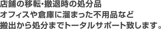 店舗の移転・撤退時の処分品オフィスや倉庫に溜まった不用品など搬出から処分までトータルサポート致します。