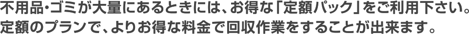 不用品・ゴミが大量にあるときには、お得な「定額パック」をご利用下さい。